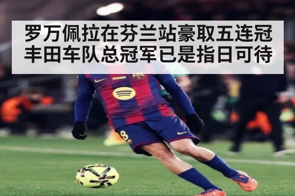 罗万佩拉在芬兰站豪取五连冠 丰田车队总冠军已是指日可待