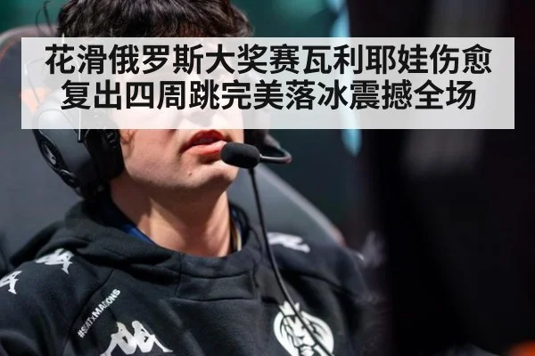 花滑俄罗斯大奖赛瓦利耶娃伤愈复出四周跳完美落冰震撼全场